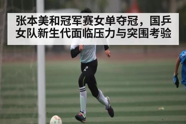 张本美和冠军赛女单夺冠,国乒女队新生代面临压力与突围考验